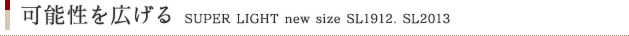 可能性を広げる SUPER LIGHT new size SL1912. SL2013